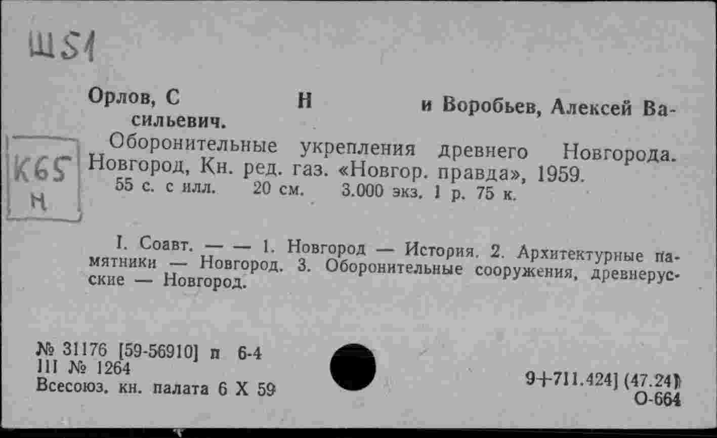 ﻿
H
Орлов, С	н	и Воробьев, Алексей Ва-
сильевич.
Оборонительные укрепления древнего Новгорода. K6Ç Новгород, Кн. ред. газ. «Новгор. правда», 1959. н 55 с- с илл- 20 см. 3.000 экз. 1 р. 75 к.
I. Соавт. ---1. Новгород — История. 2. Архитектурные па-
с“"" - н7„ор“х₽Ш' 3'	“<*У™«. $еН.”р"у:.
№31176 [59-56910] п 6-4 111 № 1264
Всесоюз. кн. палата 6 X 59
9+711.424] (47.24)!
0-664